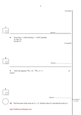 4
[3 marks]
Answer : ..................................
8. Given log5 3 = 0.683 and log5 7 = 1.209. Calculate
(i) log5 1.4,
(ii) log7 75.
[ 4 marks]
Answer : ...................................
9. Solve the equation log x 16 − log x 2 = 3. [3
marks]
Answer : ......................................
10. The first terms of the series are 2, x , 8. Find the value of x such that the series is a
http://mathsmozac.blogspot.com
3
7
3
9
4
8
For examiner’s
use only
 