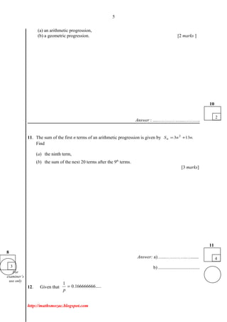 5
(a) an arithmetic progression,
(b) a geometric progression. [2 marks ]
Answer : ....……………...………..
11. The sum of the first n terms of an arithmetic progression is given by .133 2
nnSn +=
Find
(a) the ninth term,
(b) the sum of the next 20 terms after the 9th
terms.
[3 marks]
Answer: a)…...…………..….......
b) ....................................
12. Given that
1
0.166666666.....
p
=
http://mathsmozac.blogspot.com
3
8
2
10
4
11
For
examiner’s
use only
 