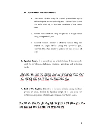 4
The Three Classics of Roman Letters:
a. Old Roman Letters. They are printed by means of layout
form using the flexible lettering pen. The thickness of the
thin stem must be ½ from the thickness of the heavy
stem.
b. Modern Roman Letters. They are printed in single stroke
using the speedball pen.
c. Modified Roman. Similar to Modern Roman, they are
printed in single stroke using the speedball pen.
However, this style must be printed in the absence of
serif.
3. Spanish Script. It is considered as artistic letters. It is purposely
used for certificates, diplomas, citations, greetings and invitation
cards.
4. Text or Old English. This style is the most artistic among the four
groups of letter. Similar to Spanish script, it is also used for
certificates, diplomas, citations, greetings and invitation cards.
 