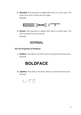 6
2. Extended. This proportion is applied when there is a more space. The
width of the letter is wider than the height.
Example:
3. Normal. This proportion is applied when there is normal space. The
letter is printed in the normal size.
Example:
NORMAL
The Two Proportion of Thickness
1. Boldface. This refers to the letters which are printed with heavy stem.
Example:
BOLDFACE
2. Lightface. This refers to the letters which are printed with thin stem.
Example:
 