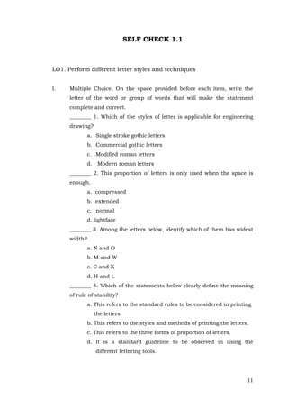 11
SELF CHECK 1.1
LO1. Perform different letter styles and techniques
I. Multiple Choice. On the space provided before each item, write the
letter of the word or group of words that will make the statement
complete and correct.
________ 1. Which of the styles of letter is applicable for engineering
drawing?
a. Single stroke gothic letters
b. Commercial gothic letters
c. Modified roman letters
d. Modern roman letters
________ 2. This proportion of letters is only used when the space is
enough.
a. compressed
b. extended
c. normal
d. lightface
________ 3. Among the letters below, identify which of them has widest
width?
a. N and O
b. M and W
c. C and X
d. H and L
________ 4. Which of the statements below clearly define the meaning
of rule of stability?
a. This refers to the standard rules to be considered in printing
the letters
b. This refers to the styles and methods of printing the letters.
c. This refers to the three forms of proportion of letters.
d. It is a standard guideline to be observed in using the
different lettering tools.
 