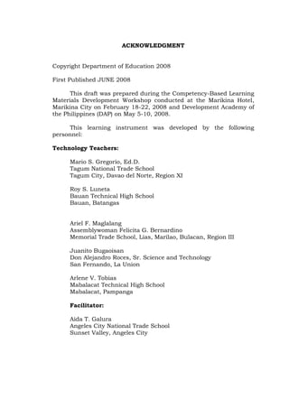 ACKNOWLEDGMENT
Copyright Department of Education 2008
First Published JUNE 2008
This draft was prepared during the Competency-Based Learning
Materials Development Workshop conducted at the Marikina Hotel,
Marikina City on February 18-22, 2008 and Development Academy of
the Philippines (DAP) on May 5-10, 2008.
This learning instrument was developed by the following
personnel:
Technology Teachers:
Mario S. Gregorio, Ed.D.
Tagum National Trade School
Tagum City, Davao del Norte, Region XI
Roy S. Luneta
Bauan Technical High School
Bauan, Batangas
Ariel F. Maglalang
Assemblywoman Felicita G. Bernardino
Memorial Trade School, Lias, Marilao, Bulacan, Region III
Juanito Bugaoisan
Don Alejandro Roces, Sr. Science and Technology
San Fernando, La Union
Arlene V. Tobias
Mabalacat Technical High School
Mabalacat, Pampanga
Facilitator:
Aida T. Galura
Angeles City National Trade School
Sunset Valley, Angeles City
 