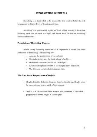 15
INFORMATION SHEET 2.1
Sketching is a basic skill to be learned by the student before he will
be exposed to higher level of drawing activities.
Sketching is a preliminary layout or draft before making it into final
drawing. This can be done in a light line forms with the use of sketching
tools and materials.
Principles of Sketching Objects
Before doing sketching activities, it is important to know the basic
principles in sketching. The following are:
 Analyze the proportions of the subject.
 Mentally picture out the basic shape of subject.
 Determine the small details on the subject.
 Establish height and width of the subject to be sketched.
 Use the appropriate sketching materials.
The Two Basic Proportions of Object
 Height. It is the distance elevation from bottom to top. Height must
be proportioned to the width of the subject.
 Width. It is the distance from front to rear. Likewise, it should be
proportioned to the height of the subject.
 