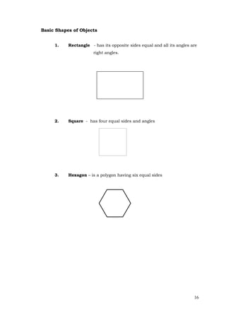 16
Basic Shapes of Objects
1. Rectangle - has its opposite sides equal and all its angles are
right angles.
2. Square - has four equal sides and angles
3. Hexagon – is a polygon having six equal sides
 
