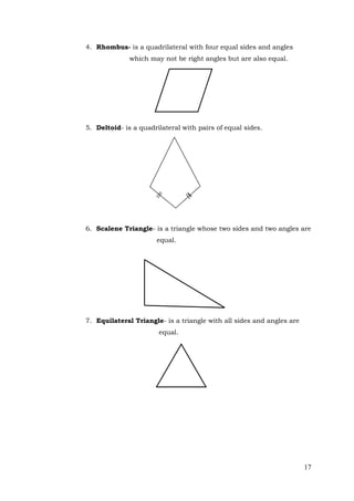 17
4. Rhombus- is a quadrilateral with four equal sides and angles
which may not be right angles but are also equal.
5. Deltoid- is a quadrilateral with pairs of equal sides.
6. Scalene Triangle- is a triangle whose two sides and two angles are
equal.
7. Equilateral Triangle- is a triangle with all sides and angles are
equal.
 