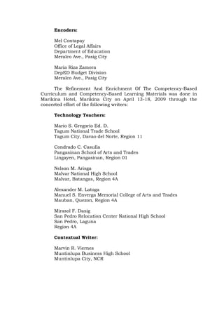 Encoders:
Mel Contapay
Office of Legal Affairs
Department of Education
Meralco Ave., Pasig City
Maria Riza Zamora
DepED Budget Division
Meralco Ave., Pasig City
The Refinement And Enrichment Of The Competency-Based
Curriculum and Competency-Based Learning Materials was done in
Marikina Hotel, Marikina City on April 13-18, 2009 through the
concerted effort of the following writers:
Technology Teachers:
Mario S. Gregorio Ed. D.
Tagum National Trade School
Tagum City, Davao del Norte, Region 11
Condrado C. Casulla
Pangasinan School of Arts and Trades
Lingayen, Pangasinan, Region 01
Nelson M. Arisga
Malvar National High School
Malvar, Batangas, Region 4A
Alexander M. Latoga
Manuel S. Enverga Memorial College of Arts and Trades
Mauban, Quezon, Region 4A
Mirasol F. Dasig
San Pedro Relocation Center National High School
San Pedro, Laguna
Region 4A
Contextual Writer:
Marvin R. Viernes
Muntinlupa Business High School
Muntinlupa City, NCR
 
