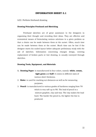 22
INFORMATION SHEET 3.1
LO3. Perform freehand drawing
Drawing Principles Freehand and Sketching
Freehand sketches are of great assistance to the designers in
organizing their thought and recording their ideas. They are effective and
economical means of formulating various solutions to a given problem so
that a choice can be made between them at the outset. Often, much time
can be made between them at the outset. Much time can be lost if the
designer starts his scaled layout before adequate preliminary study with the
aid of sketches. Information concerning changes design, covering
replacement of broken parts or lost drawing, is usually conveyed through
sketches.
Drawing Tools, Equipment, and Materials
1. Drawing Paper- is manufactured in four colors, namely: white, cream,
light green and buff. It comes in different sizes of
various sheet thickness.
2. Ruler- is used for marking out distances as well as for measuring
purposes.
3. Pencil- is manufactured in various grades of hardness ranging from 7H
which is very soft up to 9H. The lead of pencil is a
mixture graphite, clay and wax. The clay makes the lead
hard. The harder the pencil is, the lighter the line is
produced.
 