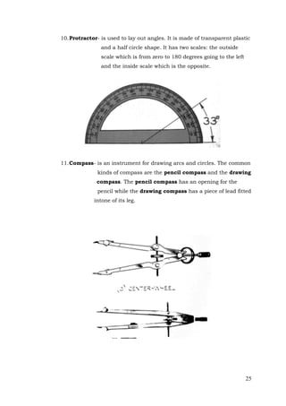 25
10.Protractor- is used to lay out angles. It is made of transparent plastic
and a half circle shape. It has two scales: the outside
scale which is from zero to 180 degrees going to the left
and the inside scale which is the opposite.
11.Compass- is an instrument for drawing arcs and circles. The common
kinds of compass are the pencil compass and the drawing
compass. The pencil compass has an opening for the
pencil while the drawing compass has a piece of lead fitted
intone of its leg.
 