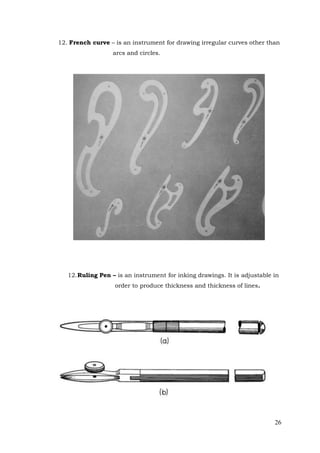 26
12. French curve – is an instrument for drawing irregular curves other than
arcs and circles.
12.Ruling Pen – is an instrument for inking drawings. It is adjustable in
order to produce thickness and thickness of lines.
 