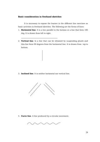 28
Basic consideration in freehand sketches
It is necessary to expose the learner in the different line exercises as
basic activities in freehand sketches. The following are the forms of lines:
1. Horizontal line. It is a line parallel to the horizon or a line that form 180
deg. It is drawn from left to right.
2. Vertical line. Is a line that can be obtained by suspending plumb and
this line form 90 degrees from the horizontal line. It is drawn from top to
bottom.
3. Inclined line. It is neither horizontal nor vertical line.
4. Curve line. A line produced by a circular movement.
 