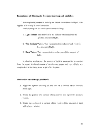29
Importance of Shading in freehand drawing and sketches
Shading is the process of making the visible surfaces of an object. It is
applied in a variety of tones or values.
The following are the tones or values of shading:
1. Light Values. This represents the surface which receives the
greatest amount of light.
2. The Medium Values. This represents the surface which receives
less amount of light.
3. Dark Values. This represents the surface very little amount of
light.
In shading application, the source of light is assumed to be coming
from the upper left-hand corner of the drawing paper and rays of light are
imagined to be inclining at an angle of 45 degrees.
Techniques in Shading Application
1. Apply the lightest shading on the part of a surface which receives
more light.
2. Shade the portion of a surface which receives less light with medium
values.
3. Shade the portion of a surface which receives little amount of light
with a heavy shade.
 