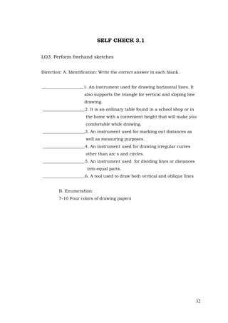 32
SELF CHECK 3.1
LO3. Perform freehand sketches
Direction: A. Identification: Write the correct answer in each blank.
____________________1. An instrument used for drawing horizontal lines. It
also supports the triangle for vertical and sloping line
drawing.
____________________2. It is an ordinary table found in a school shop or in
the home with a convenient height that will make you
comfortable while drawing.
____________________3. An instrument used for marking out distances as
well as measuring purposes.
____________________4. An instrument used for drawing irregular curves
other than arc s and circles.
____________________5. An instrument used for dividing lines or distances
into equal parts.
____________________6. A tool used to draw both vertical and oblique lines
B. Enumeration:
7-10 Four colors of drawing papers
 