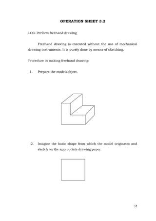 35
OPERATION SHEET 3.2
LO3. Perform freehand drawing
Freehand drawing is executed without the use of mechanical
drawing instruments. It is purely done by means of sketching.
Procedure in making freehand drawing:
1. Prepare the model/object.
2. Imagine the basic shape from which the model originates and
sketch on the appropriate drawing paper.
 