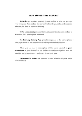 HOW TO USE THIS MODULE
Activities are properly arranged in this module to help you work on
your own pace. This module also covers the knowledge, skills, and desirable
attitude you need in technical drawing.
A Pre-assessment precedes the learning activities in each module to
determine your learning level and need.
The Learning Activity Page gives the sequence of the learning task.
This page serves as the road map in achieving the desired objectives.
When you are able to accomplish all the tasks required, a post-
assessment is given to check if the student is already competent with the
specified learning outcome/s and ready for the next task.
Definitions of terms are provided in this module for your better
understanding.
 