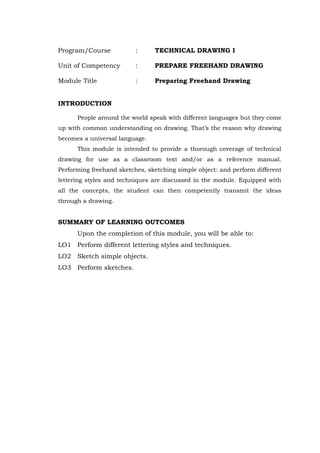 Program/Course : TECHNICAL DRAWING I
Unit of Competency : PREPARE FREEHAND DRAWING
Module Title : Preparing Freehand Drawing
INTRODUCTION
People around the world speak with different languages but they come
up with common understanding on drawing. That’s the reason why drawing
becomes a universal language.
This module is intended to provide a thorough coverage of technical
drawing for use as a classroom text and/or as a reference manual.
Performing freehand sketches, sketching simple object: and perform different
lettering styles and techniques are discussed in the module. Equipped with
all the concepts, the student can then competently transmit the ideas
through a drawing.
SUMMARY OF LEARNING OUTCOMES
Upon the completion of this module, you will be able to:
LO1 Perform different lettering styles and techniques.
LO2 Sketch simple objects.
LO3 Perform sketches.
 