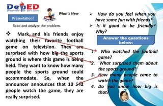  Mark and his friends enjoy
watching their favorite football
game on television. They are
surprised with how big the sports
ground is where this game is being
held. They want to know how many
people the sports ground could
accommodate. So, when the
announcer announces that 10 542
people watch the game, they are
really surprised.
Presentation!
Read and analyze the problem.
 How do you feel when you
have some fun with friends?
 Is it good to be friendly?
Why?
1. Who watched the football
game?
2. What surprised them about
the sports ground?
3. How many people came to
watch the game?
4. Do you know how big is
that?
Answer the questions
below:
 