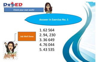 1.)How many 10 000 do we have?___________
2.) How many hundreds do we have? ___________
3.) How many tens? How many ones?___________
Check your own work!
1.62 564
2.94, 230
3.36 649
4.76 044
5.43 535
Answer in Exercise No. 1
Job Well Done
 