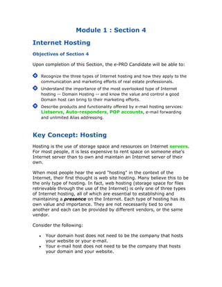 Module 1 : Section 4

Internet Hosting
Objectives of Section 4

Upon completion of this Section, the e-PRO Candidate will be able to:

       Recognize the three types of Internet hosting and how they apply to the
       communication and marketing efforts of real estate professionals.
       Understand the importance of the most overlooked type of Internet
       hosting -- Domain Hosting -- and know the value and control a good
       Domain host can bring to their marketing efforts.
       Describe products and functionality offered by e-mail hosting services:
       Listservs, Auto-responders, POP accounts, e-mail forwarding
       and unlimited Alias addressing.



Key Concept: Hosting
Hosting is the use of storage space and resources on Internet servers.
For most people, it is less expensive to rent space on someone else's
Internet server than to own and maintain an Internet server of their
own.

When most people hear the word "hosting" in the context of the
Internet, their first thought is web site hosting. Many believe this to be
the only type of hosting. In fact, web hosting (storage space for files
retrievable through the use of the Internet) is only one of three types
of Internet hosting, all of which are essential to establishing and
maintaining a presence on the Internet. Each type of hosting has its
own value and importance. They are not necessarily tied to one
another and each can be provided by different vendors, or the same
vendor.

Consider the following:

   •     Your   domain host does not need to be the company that hosts
         your   website or your e-mail.
   •     Your   e-mail host does not need to be the company that hosts
         your   domain and your website.
 