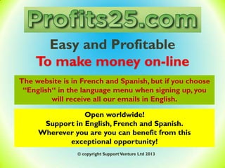 Easy and Profitable
To make money on-line
Open worldwide!
Support in English, French and Spanish.
Wherever you are you can benefit from this
exceptional opportunity!
© copyright SupportVenture Ltd 2013
The website is in French and Spanish, but if you choose
“English“ in the language menu when signing up, you
will receive all our emails in English.
 