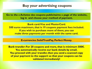Buy your advertising coupons
Bank card:Visa and MasterCard.
500 euros maximum, that is 19 coupons payment fees included.
If you wish to purchase more of them, you can
make three payments per month with the same card.
E-currencies: SolidTrustPay, Perfect Money.
Bank transfer: For 20 coupons and more, that is minimum 500€.
You automatically receive our bank details by email.
You proceed with your transfer, then you send a scanned copy
of your payment to the support so that your coupons can be
validated immediately!
Go to the « Achetez des coupons publicitaires » page of the website,
log in and choose your method of payment.
 