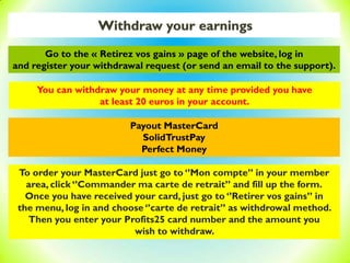 Withdraw your earnings
Payout MasterCard
SolidTrustPay
Perfect Money
You can withdraw your money at any time provided you have
at least 20 euros in your account.
To order your MasterCard just go to ‘’Mon compte’’ in your member
area, click ‘’Commander ma carte de retrait’’ and fill up the form.
Once you have received your card, just go to ‘’Retirer vos gains’’ in
the menu, log in and choose ‘’carte de retrait’’ as withdrowal method.
Then you enter your Profits25 card number and the amount you
wish to withdraw.
Go to the « Retirez vos gains » page of the website, log in
and register your withdrawal request (or send an email to the support).
 