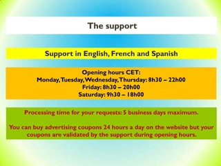 The support
Support in English, French and Spanish
Opening hours CET:
Monday,Tuesday,Wednesday,Thursday: 8h30 – 22h00
Friday: 8h30 – 20h00
Saturday: 9h30 – 18h00
Processing time for your requests: 5 business days maximum.
You can buy advertising coupons 24 hours a day on the website but your
coupons are validated by the support during opening hours.
 