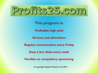 This program is:
Profitable: high yield
Serious: real advertisers
Regular: remuneration every Friday
Easy: a few clicks every week
Flexible: no compulsory sponsoring
© copyright SupportVenture Ltd 2013
 