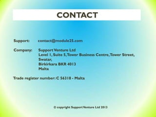 CONTACT
Support: contact@module25.com
Company: SupportVenture Ltd
Level 1, Suite 5,Tower Business Centre,Tower Street,
Swatar,
Birkirkara BKR 4013
Malta
Trade register number: C 56318 - Malta
© copyright SupportVenture Ltd 2013
 