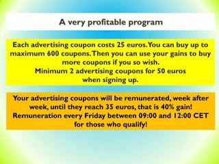 A very profitable program
Each advertising coupon costs 25 euros.You can buy up to
maximum 600 coupons.Then you can use your gains to buy
more coupons if you so wish.
Minimum 2 advertising coupons for 50 euros
when signing up.
Your advertising coupons will be remunerated, week after
week, until they reach 35 euros, that is 40% gain!
Remuneration every Friday between 09:00 and 12:00 CET
for those who qualify!
 
