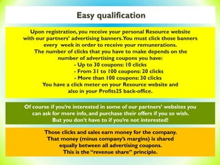 Easy qualification
Of course if you’re interested in some of our partners’ websites you
can ask for more info, and purchase their offers if you so wish.
But you don’t have to if you’re not interested!
Those clicks and sales earn money for the company.
That money (minus company’s margins) is shared
equally between all advertising coupons.
This is the “revenue share” principle.
Upon registration, you receive your personal Resource website
with our partners’ advertising banners.You must click those banners
every week in order to receive your remunerations.
The number of clicks that you have to make depends on the
number of advertising coupons you have:
- Up to 30 coupons: 10 clicks
- From 31 to 100 coupons: 20 clicks
- More than 100 coupons: 30 clicks
You have a click meter on your Resource website and
also in your Profits25 back-office.
 