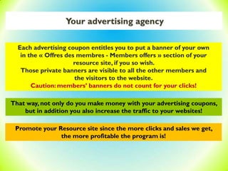 Your advertising agency
Each advertising coupon entitles you to put a banner of your own
in the « Offres des membres - Members offers » section of your
resource site, if you so wish.
Those private banners are visible to all the other members and
the visitors to the website.
Caution: members’ banners do not count for your clicks!
Promote your Resource site since the more clicks and sales we get,
the more profitable the program is!
That way, not only do you make money with your advertising coupons,
but in addition you also increase the traffic to your websites!
 