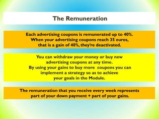 The Remuneration
Each advertising coupons is remunerated up to 40%.
When your advertising coupons reach 35 euros,
that is a gain of 40%, they’re deactivated.
You can withdraw your money or buy new
advertising coupons at any time.
By using your gains to buy more coupons you can
implement a strategy so as to achieve
your goals in the Module.
The remuneration that you receive every week represents
part of your down payment + part of your gains.
 