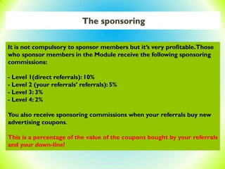 The sponsoring
It is not compulsory to sponsor members but it’s very profitable.Those
who sponsor members in the Module receive the following sponsoring
commissions:
- Level 1(direct referrals): 10%
- Level 2 (your referrals’ referrals): 5%
- Level 3: 3%
- Level 4: 2%
You also receive sponsoring commissions when your referrals buy new
advertising coupons.
This is a percentage of the value of the coupons bought by your referrals
and your down-line!
 