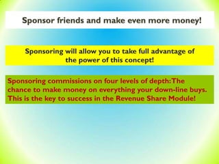 Sponsor friends and make even more money!
Sponsoring will allow you to take full advantage of
the power of this concept!
Sponsoring commissions on four levels of depth:The
chance to make money on everything your down-line buys.
This is the key to success in the Revenue Share Module!
 