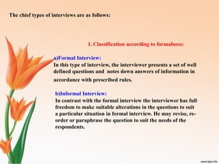 The chief types of interviews are as follows:
1. Classification according to formalness:
a)Formal Interview:
In this type of interview, the interviewer presents a set of well
defined questions and notes down answers of information in
accordance with prescribed rules.
b)Informal Interview:
In contrast with the formal interview the interviewer has full
freedom to make suitable alterations in the questions to suit
a particular situation in formal interview. He may revise, re-
order or paraphrase the question to suit the needs of the
respondents.
 