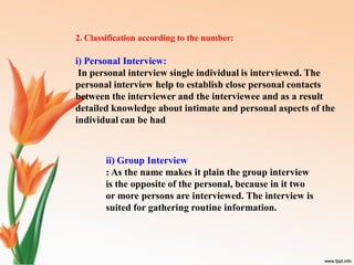 2. Classification according to the number:
i) Personal Interview:
In personal interview single individual is interviewed. The
personal interview help to establish close personal contacts
between the interviewer and the interviewee and as a result
detailed knowledge about intimate and personal aspects of the
individual can be had
ii) Group Interview
: As the name makes it plain the group interview
is the opposite of the personal, because in it two
or more persons are interviewed. The interview is
suited for gathering routine information.
 