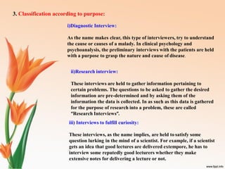 3. Classification according to purpose:
i)Diagnostic Interview:
As the name makes clear, this type of interviewers, try to understand
the cause or causes of a malady. In clinical psychology and
psychoanalysis, the preliminary interviews with the patients are held
with a purpose to grasp the nature and cause of disease.
ii)Research interview:
These interviews are held to gather information pertaining to
certain problems. The questions to be asked to gather the desired
information are pre-determined and by asking them of the
information the data is collected. In as such as this data is gathered
for the purpose of research into a problem, these are called
“Research Interviews”.
iii) Interviews to fulfill curiosity:
These interviews, as the name implies, are held to satisfy some
question lurking in the mind of a scientist. For example, if a scientist
gets an idea that good lectures are delivered extempore, he has to
interview some reputedly good lecturers whether they make
extensive notes for delivering a lecture or not.
 