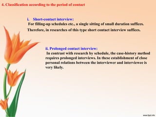 4. Classification according to the period of contact
i. Short-contact interview:
For filling-up schedules etc., a single sitting of small duration suffices.
Therefore, in researches of this type short contact interview suffices.
ii. Prolonged contact interview:
In contrast with research by schedule, the case-history method
requires prolonged interviews. In these establishment of close
personal relations between the interviewer and interviewee is
very likely.
 