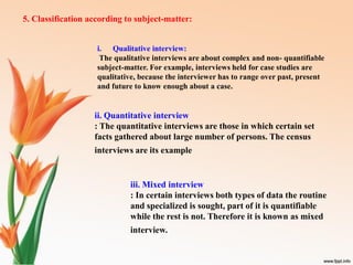 5. Classification according to subject-matter:
i. Qualitative interview:
The qualitative interviews are about complex and non- quantifiable
subject-matter. For example, interviews held for case studies are
qualitative, because the interviewer has to range over past, present
and future to know enough about a case.
ii. Quantitative interview
: The quantitative interviews are those in which certain set
facts gathered about large number of persons. The census
interviews are its example
iii. Mixed interview
: In certain interviews both types of data the routine
and specialized is sought, part of it is quantifiable
while the rest is not. Therefore it is known as mixed
interview.
 