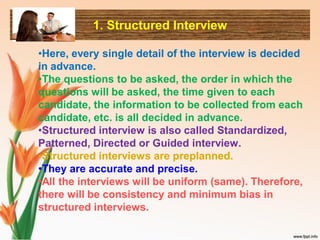 1. Structured Interview
•Here, every single detail of the interview is decided
in advance.
•The questions to be asked, the order in which the
questions will be asked, the time given to each
candidate, the information to be collected from each
candidate, etc. is all decided in advance.
•Structured interview is also called Standardized,
Patterned, Directed or Guided interview.
•Structured interviews are preplanned.
•They are accurate and precise.
•All the interviews will be uniform (same). Therefore,
there will be consistency and minimum bias in
structured interviews.
 