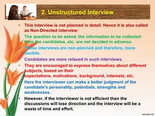 2. Unstructured Interview
• This interview is not planned in detail. Hence it is also called
as Non-Directed interview.
• The question to be asked, the information to be collected
from the candidates, etc. are not decided in advance.
• These interviews are non-planned and therefore, more
flexible.
• Candidates are more relaxed in such interviews.
• They are encouraged to express themselves about different
subjects, based on their
expectations, motivations, background, interests, etc.
• Here the interviewer can make a better judgment of the
candidate's personality, potentials, strengths and
weaknesses.
• However, if the interviewer is not efficient then the
discussions will lose direction and the interview will be a
waste of time and effort.
 
