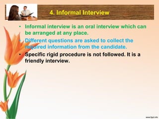 4. Informal Interview
• Informal interview is an oral interview which can
be arranged at any place.
• Different questions are asked to collect the
required information from the candidate.
• Specific rigid procedure is not followed. It is a
friendly interview.
 
