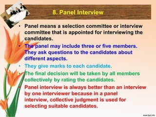 8. Panel Interview
• Panel means a selection committee or interview
committee that is appointed for interviewing the
candidates.
• The panel may include three or five members.
They ask questions to the candidates about
different aspects.
• They give marks to each candidate.
• The final decision will be taken by all members
collectively by rating the candidates.
• Panel interview is always better than an interview
by one interviewer because in a panel
interview, collective judgment is used for
selecting suitable candidates.
 