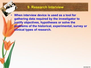 9. Research Interview
• When interview device is used as a tool for
gathering data required by the investigator to
justify objectives, hypotheses or solve the
problems of the historical, experimental, survey or
clinical types of research.
 