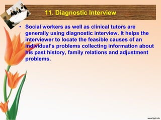 11. Diagnostic Interview
• Social workers as well as clinical tutors are
generally using diagnostic interview. It helps the
interviewer to locate the feasible causes of an
individual’s problems collecting information about
his past history, family relations and adjustment
problems.
 
