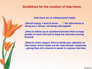 Interviews are an interpersonal matter.
Avoid saying ‘I want to know . . . ’; the interviewee is
doing you a favour, not being interrogated.
How to follow up on questions/answers How to keep
people on track and how to keep the interview moving
forward.
How to show respect. How to divide your attention as
interviewer and to share out the interviewees’ responses
– giving them all a chance to speak in a group interview.
Guidelines for the conduct of interviews
 