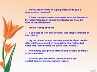 􀁏 Do you ask everyone in a group interview to give a
response to a question?
􀁏 If there is more than one interviewer, what are the roles of
the ‘silent’ interviewer, and do the interviewees know the
roles of the interviewers?
􀁏 Who is looking at whom.
􀁏 If you need to look at your watch, then maybe comment on
this publicly.
􀁏 Try not to refer to your interview schedule; if you need to
refer to it then comment on this publicly (e.g. ‘Let me just
check that I have covered the points that I wanted’).
􀁏 Avoid using your pen as a threatening weapon, pointing it
at the interviewee.
􀁏 Consider your non-verbal communication, eye
contact, signs of anxiety, showing respect.
 