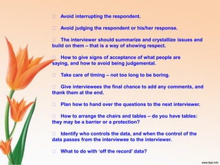 􀁏 Avoid interrupting the respondent.
􀁏 Avoid judging the respondent or his/her response.
􀁏 The interviewer should summarize and crystallize issues and
build on them – that is a way of showing respect.
􀁏 How to give signs of acceptance of what people are
saying, and how to avoid being judgemental.
􀁏 Take care of timing – not too long to be boring.
􀁏 Give interviewees the final chance to add any comments, and
thank them at the end.
􀁏 Plan how to hand over the questions to the next interviewer.
􀁏 How to arrange the chairs and tables – do you have tables:
they may be a barrier or a protection?
􀁏 Identify who controls the data, and when the control of the
data passes from the interviewee to the interviewer.
􀁏 What to do with ‘off the record’ data?
 