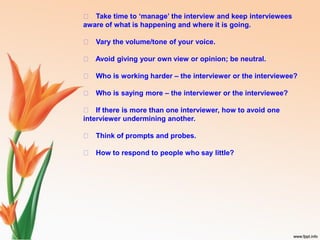 􀁏 Take time to ‘manage’ the interview and keep interviewees
aware of what is happening and where it is going.
􀁏 Vary the volume/tone of your voice.
􀁏 Avoid giving your own view or opinion; be neutral.
􀁏 Who is working harder – the interviewer or the interviewee?
􀁏 Who is saying more – the interviewer or the interviewee?
􀁏 If there is more than one interviewer, how to avoid one
interviewer undermining another.
􀁏 Think of prompts and probes.
􀁏 How to respond to people who say little?
 