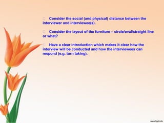 􀁏 Consider the social (and physical) distance between the
interviewer and interviewee(s).
􀁏 Consider the layout of the furniture – circle/oval/straight line
or what?
􀁏 Have a clear introduction which makes it clear how the
interview will be conducted and how the interviewees can
respond (e.g. turn taking).
 